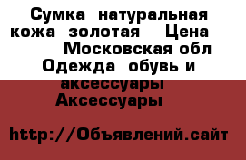 Сумка, натуральная кожа (золотая) › Цена ­ 4 000 - Московская обл. Одежда, обувь и аксессуары » Аксессуары   